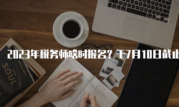 2023年税务师啥时报名？于7月10日截止