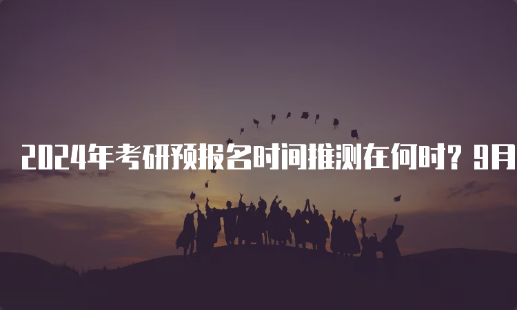 2024年考研预报名时间推测在何时？9月24日至9月27日