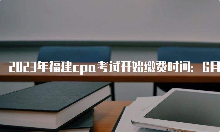 2023年福建cpa考试开始缴费时间：6月15日