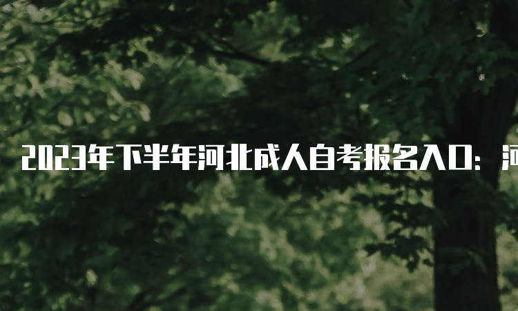 2023年下半年河北成人自考报名入口：河北教育考试院