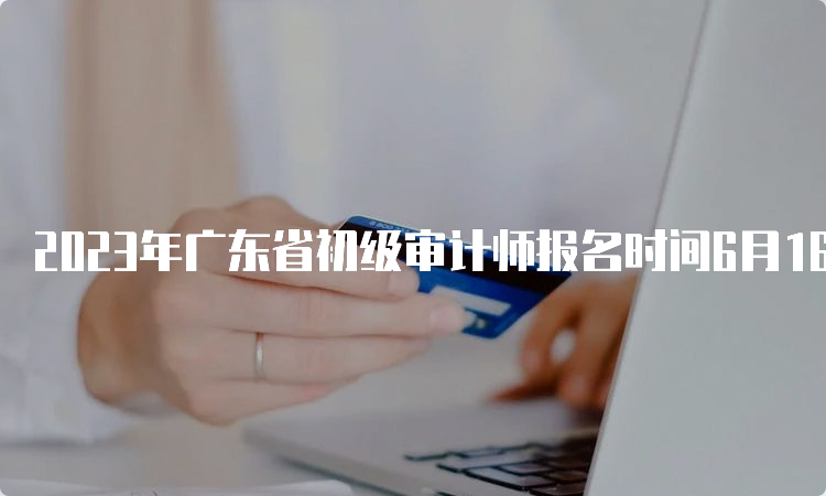 2023年广东省初级审计师报名时间6月16日9:00－6月26日17:00