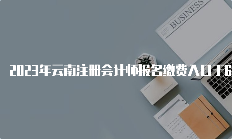 2023年云南注册会计师报名缴费入口于6月15日开通