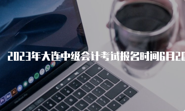 2023年大连中级会计考试报名时间6月20日10:00至7月10日12:00