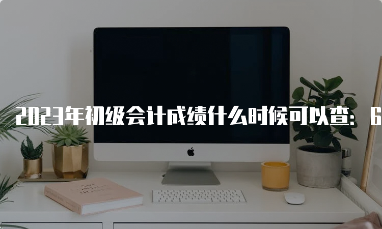 2023年初级会计成绩什么时候可以查：6月12日晚上23:00