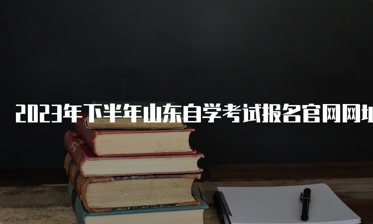 2023年下半年山东自学考试报名官网网址：山东省教育考试院