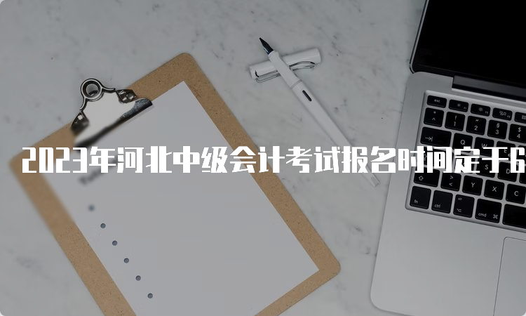 2023年河北中级会计考试报名时间定于6月26日至7月10日