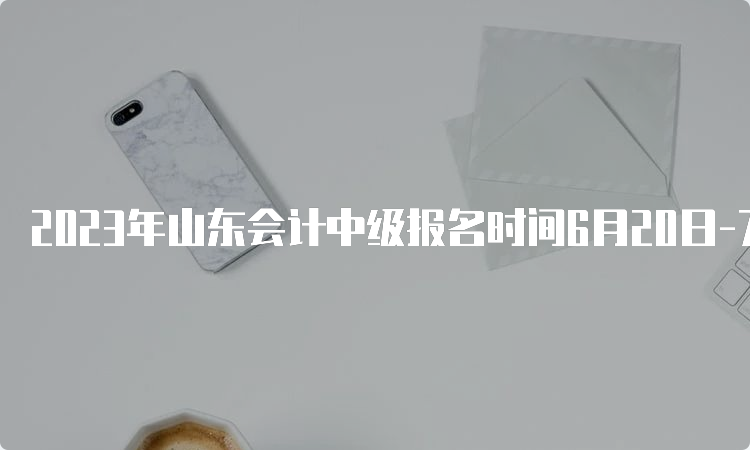 2023年山东会计中级报名时间6月20日-7月10日