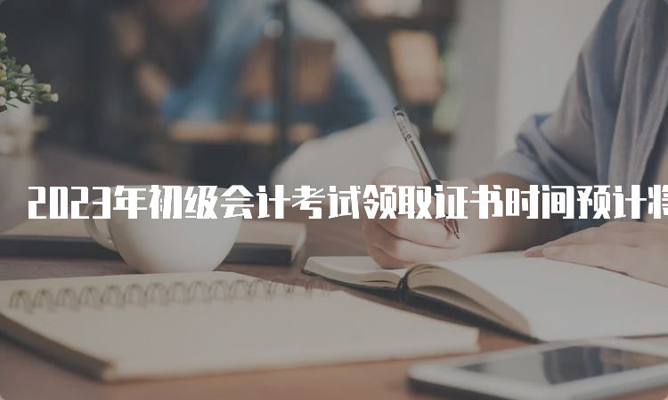 2023年初级会计考试领取证书时间预计将于3-4个月后