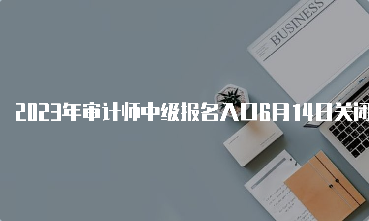 2023年审计师中级报名入口6月14日关闭6省