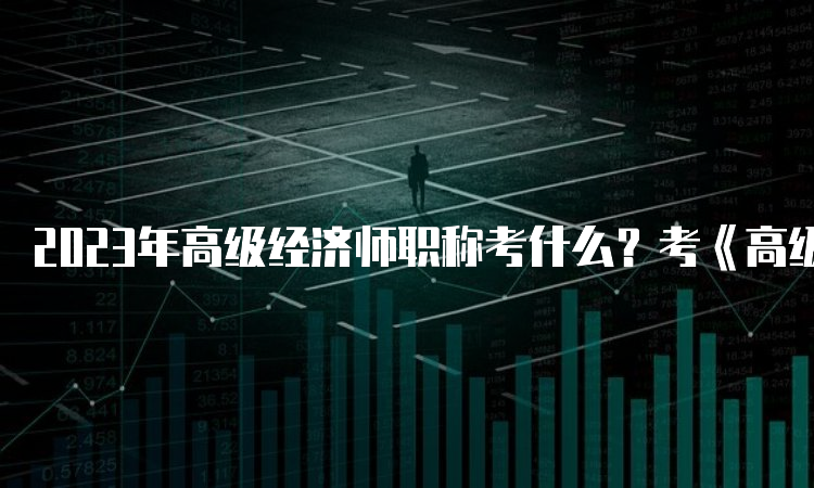 2023年高级经济师职称考什么？考《高级经济实务》一科