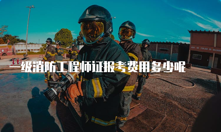 一级消防工程师证报考费用多少呢