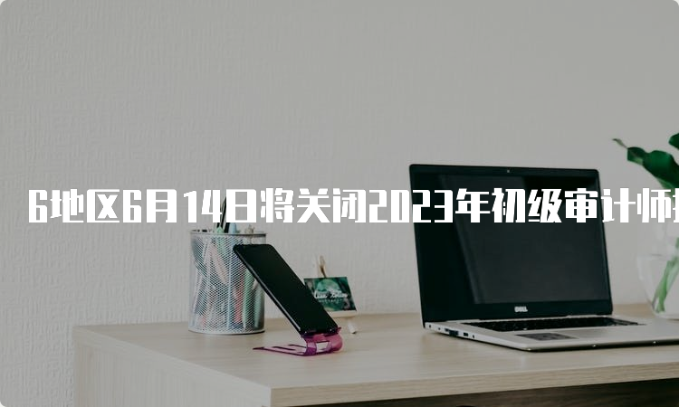 6地区6月14日将关闭2023年初级审计师报名入口