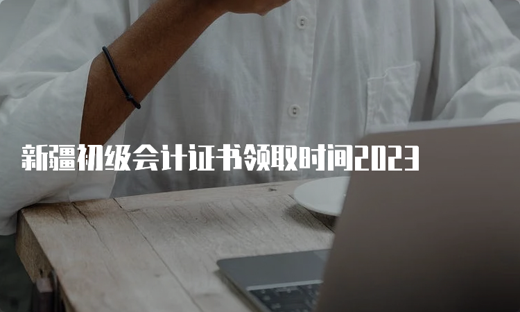 新疆初级会计证书领取时间2023