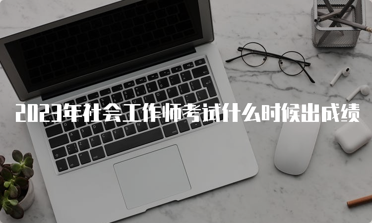 2023年社会工作师考试什么时候出成绩