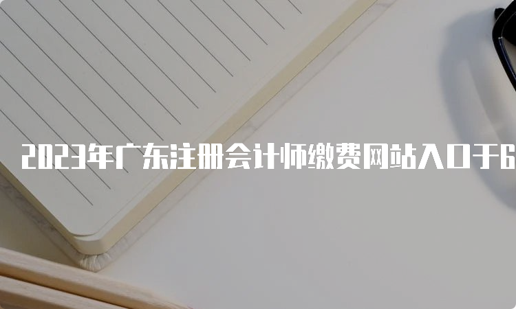 2023年广东注册会计师缴费网站入口于6月15日8:00开通