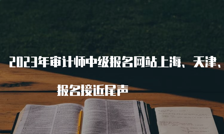 2023年审计师中级报名网站上海、天津、重庆、四川、陕西、黑龙江 报名接近尾声