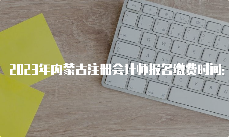 2023年内蒙古注册会计师报名缴费时间：6月15日至6月30日