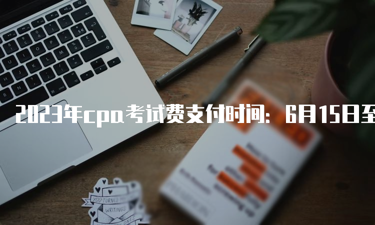 2023年cpa考试费支付时间：6月15日至6月30日