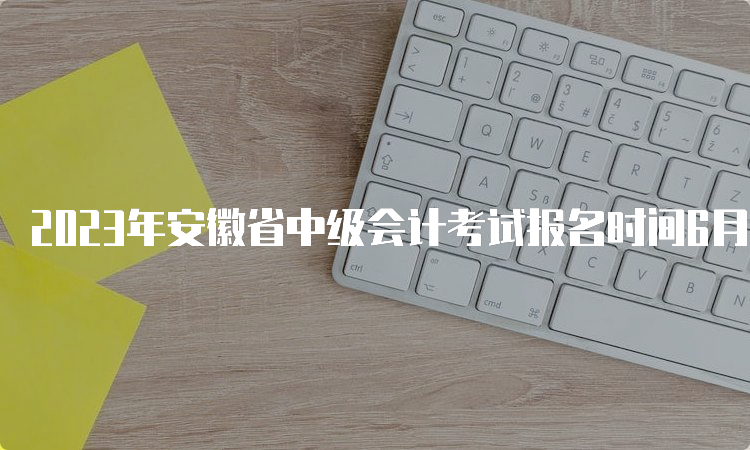 2023年安徽省中级会计考试报名时间6月20日至7月10日12:00