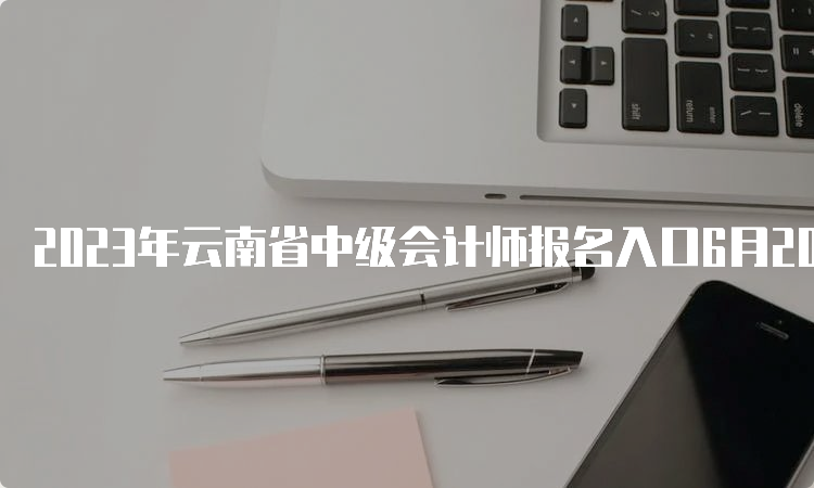 2023年云南省中级会计师报名入口6月20日开通