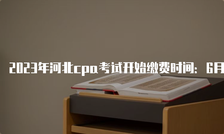 2023年河北cpa考试开始缴费时间：6月15日