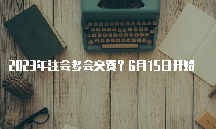 2023年注会多会交费？6月15日开始