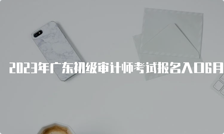 2023年广东初级审计师考试报名入口6月16日9:00至6月26日17:00期间开通