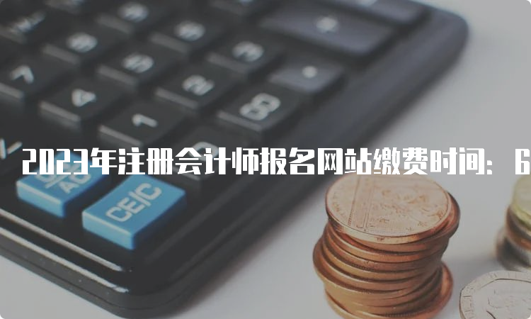 2023年注册会计师报名网站缴费时间：6月15日开始，6月30日截止