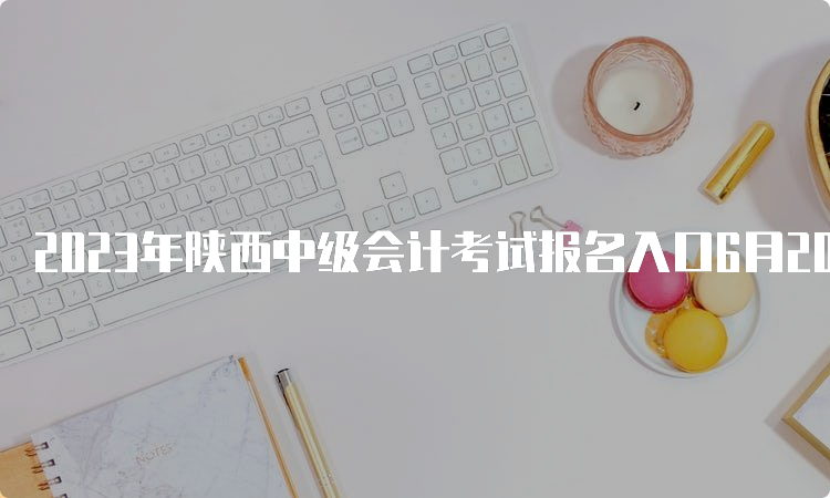 2023年陕西中级会计考试报名入口6月20日至7月9日12:00报名