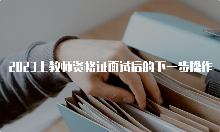 2023上教师资格证面试后的下一步操作