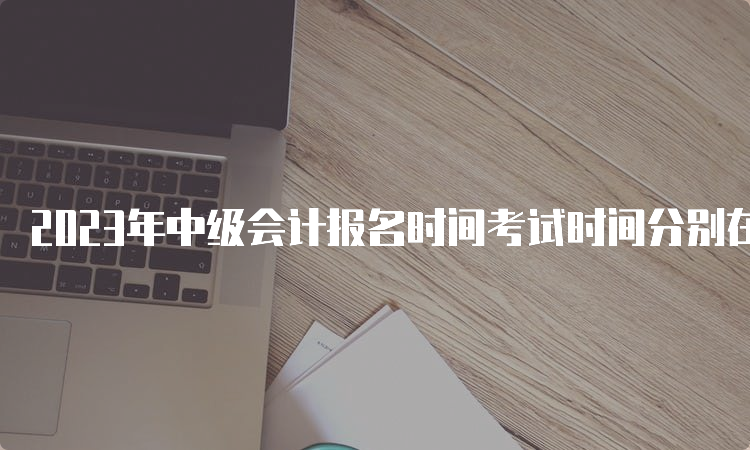 2023年中级会计报名时间考试时间分别在6月20日至7月10日、9月9日至11日