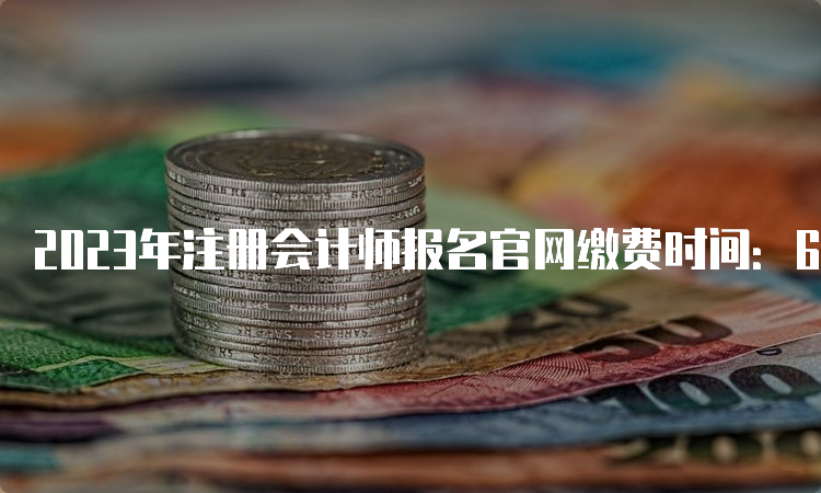 2023年注册会计师报名官网缴费时间：6月15日开始，30日截止