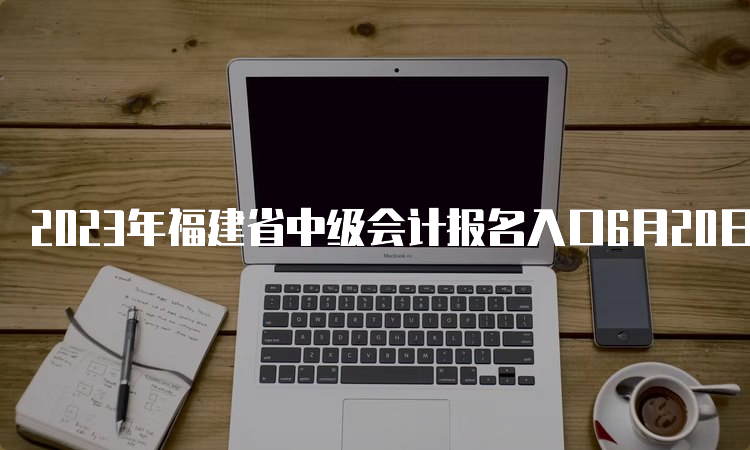 2023年福建省中级会计报名入口6月20日开通