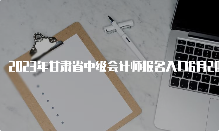 2023年甘肃省中级会计师报名入口6月20日开通7月10日关闭