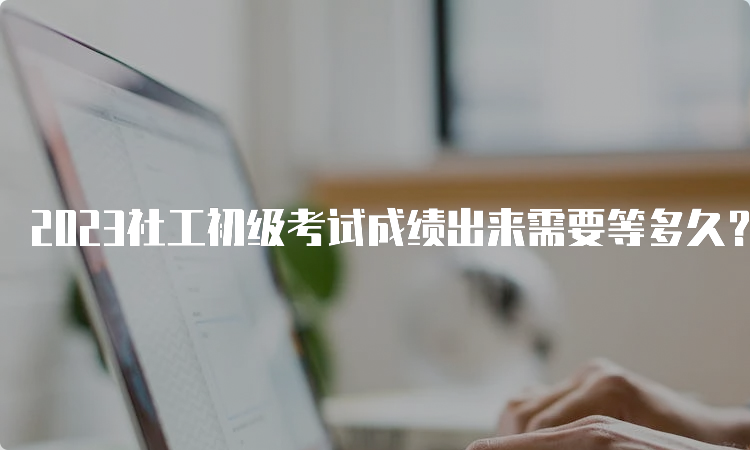 2023社工初级考试成绩出来需要等多久？