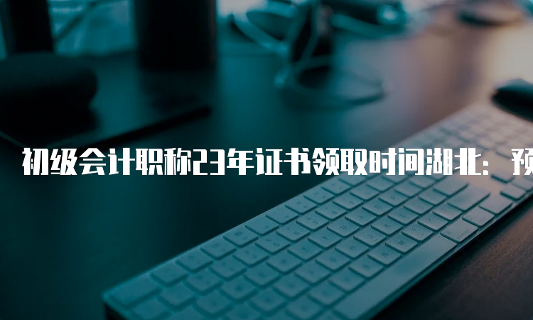 初级会计职称23年证书领取时间湖北：预计将于3-4个月后