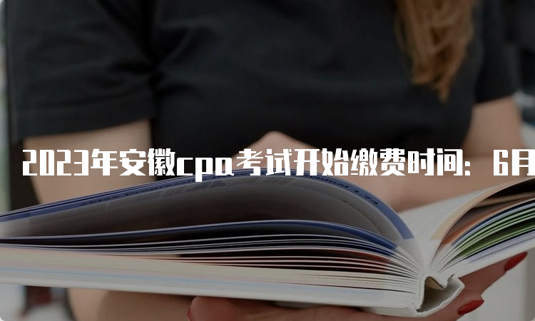 2023年安徽cpa考试开始缴费时间：6月15日