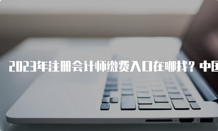 2023年注册会计师缴费入口在哪找？中国注册会计师协会官网