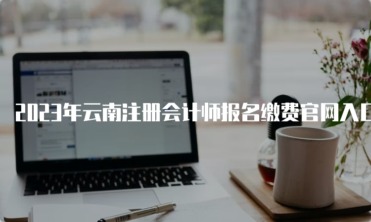 2023年云南注册会计师报名缴费官网入口已开通，抓紧缴费！