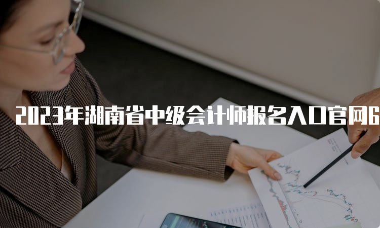 2023年湖南省中级会计师报名入口官网6月20日开始报名