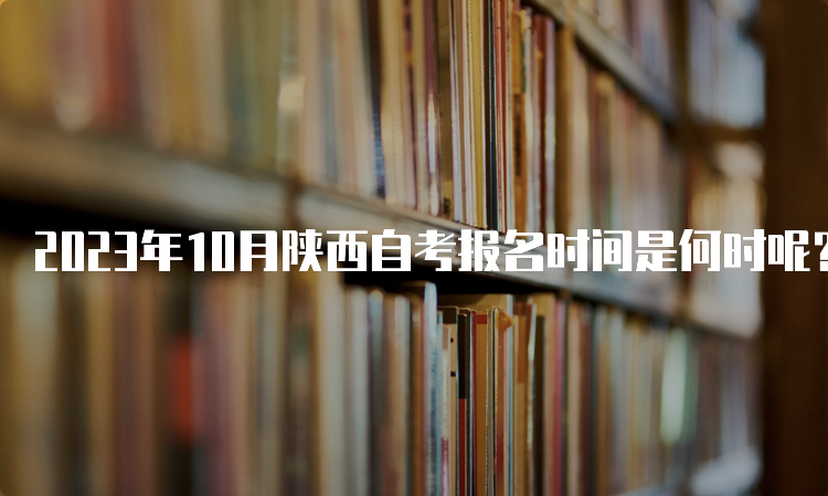 2023年10月陕西自考报名时间是何时呢？9月5日8∶00开始