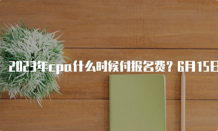 2023年cpa什么时候付报名费？6月15日开始