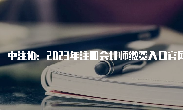 中注协：2023年注册会计师缴费入口官网于6月15日已经开通