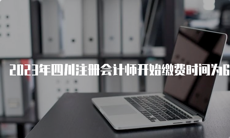 2023年四川注册会计师开始缴费时间为6月15日