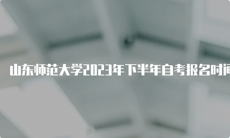 山东师范大学2023年下半年自考报名时间：6月18日到24日