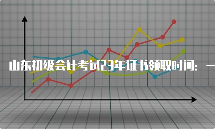 山东初级会计考试23年证书领取时间：一般为考试结束后半年左右