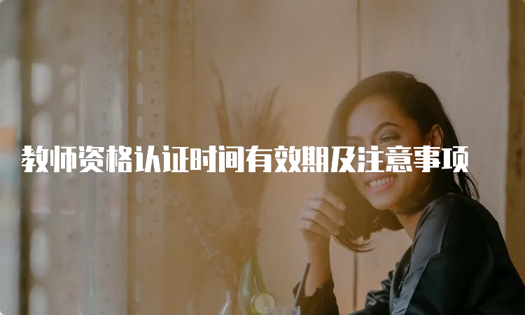 教师资格认证时间有效期及注意事项