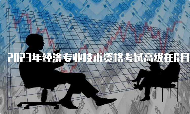 2023年经济专业技术资格考试高级在6月18日考试