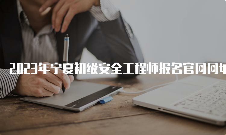 2023年宁夏初级安全工程师报名官网网址