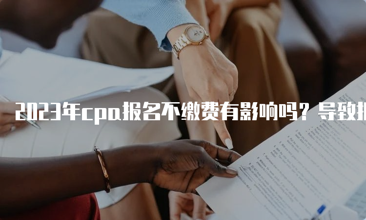 2023年cpa报名不缴费有影响吗？导致报名失败